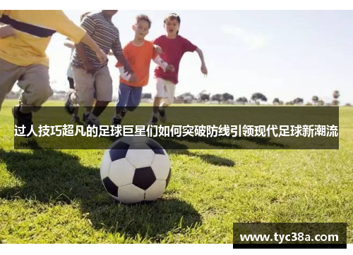 过人技巧超凡的足球巨星们如何突破防线引领现代足球新潮流